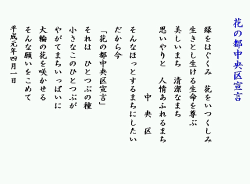花の都中央区宣言 緑をはぐくみ 花をいつくしみ 生きとし生ける生命を尊ぶ 美しいまち 清潔なまち 思いやりと 人情あふれるまち 中央区 そんなほっとするまちにしたい だから今 花の都中央区宣言 それは ひとつぶの種 小さなこのひとつぶが やがてまちいっぱいに 大輪の花を咲かせる そんな願いをこめて 平成元年4月1日