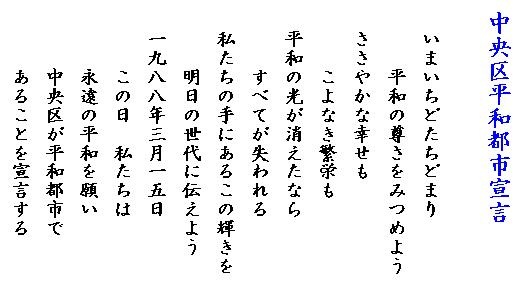 中央区平和都市宣言 いまいちどたちどまり 平和の尊さをみつめよう ささやかな幸せも こよなき繁栄も 平和の光が消えたなら すべてが失われる 私たちの手にあるこの輝きを 明日の世代に伝えよう 1988年3月15日 この日 私たちは 永遠の平和を願い 中央区が平和都市で あることを宣言する